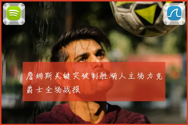 詹姆斯关键突破制胜湖人主场力克爵士全场战报