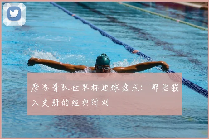 摩洛哥队世界杯进球盘点:那些载入史册的经典时刻